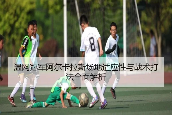 温网冠军阿尔卡拉斯场地适应性与战术打法全面解析（jboesports）